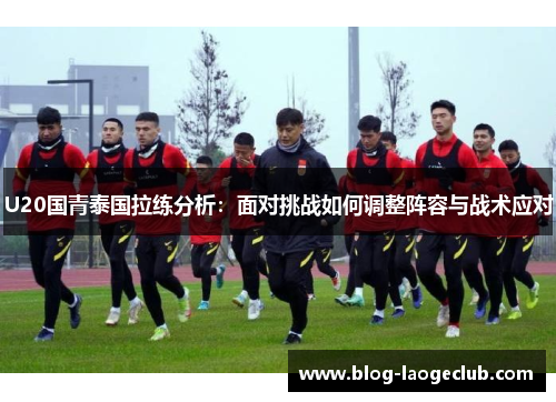 U20国青泰国拉练分析：面对挑战如何调整阵容与战术应对
