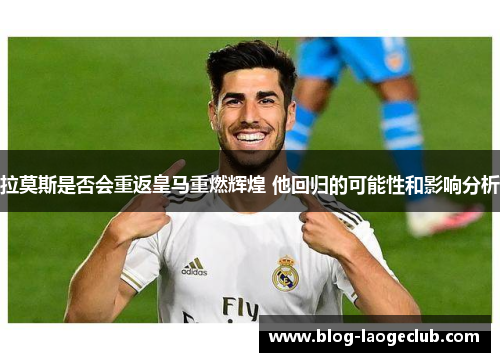 拉莫斯是否会重返皇马重燃辉煌 他回归的可能性和影响分析