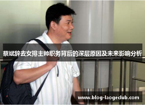 蔡斌辞去女排主帅职务背后的深层原因及未来影响分析 蔡斌辞去女排主帅职务背后的深层原因及未来影响分析