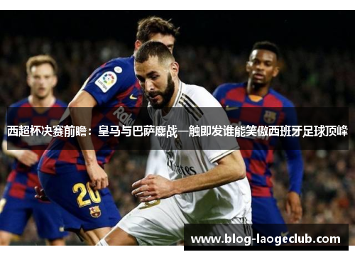 西超杯决赛前瞻:皇马与巴萨鏖战一触即发谁能笑傲西班牙足球顶峰 西超杯决赛前瞻:皇马与巴萨鏖战一触即发谁能笑傲西班牙足球顶峰