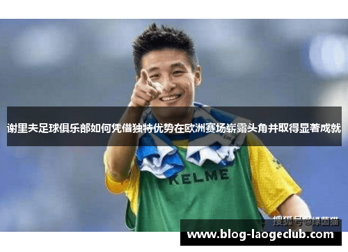 谢里夫足球俱乐部如何凭借独特优势在欧洲赛场崭露头角并取得显著成就 谢里夫足球俱乐部如何凭借独特优势在欧洲赛场崭露头角并取得显著成就