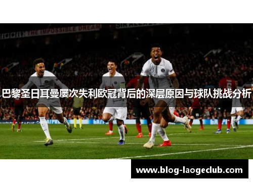 巴黎圣日耳曼屡次失利欧冠背后的深层原因与球队挑战分析 巴黎圣日耳曼屡次失利欧冠背后的深层原因与球队挑战分析