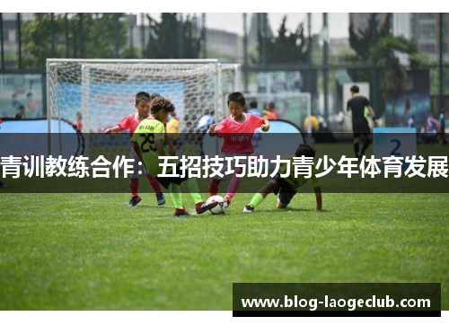 青训教练合作:五招技巧助力青少年体育发展 青训教练合作:五招技巧助力青少年体育发展