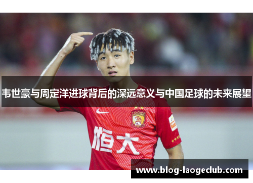 韦世豪与周定洋进球背后的深远意义与中国足球的未来展望 韦世豪与周定洋进球背后的深远意义与中国足球的未来展望