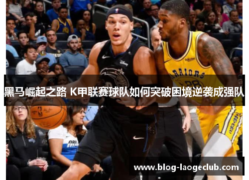 黑马崛起之路 K甲联赛球队如何突破困境逆袭成强队