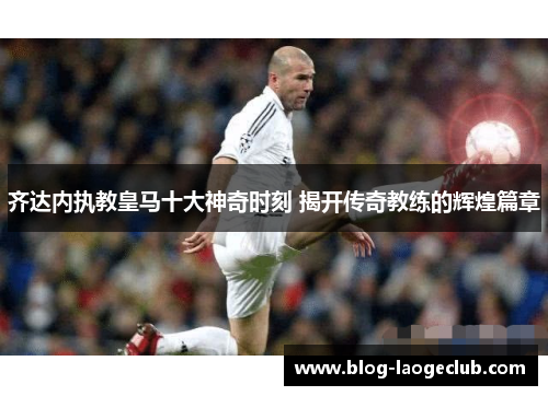 齐达内执教皇马十大神奇时刻 揭开传奇教练的辉煌篇章 齐达内执教皇马十大神奇时刻 揭开传奇教练的辉煌篇章