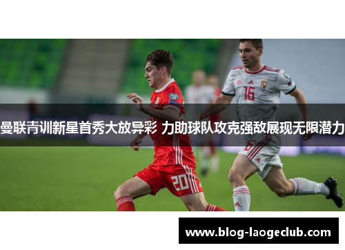 曼联青训新星首秀大放异彩 力助球队攻克强敌展现无限潜力