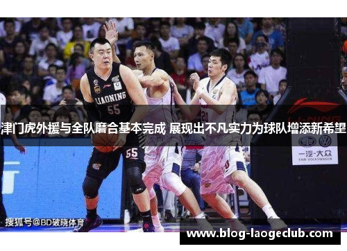 津门虎外援与全队磨合基本完成 展现出不凡实力为球队增添新希望