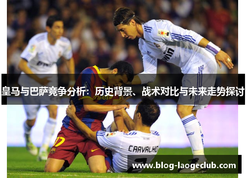 皇马与巴萨竞争分析:历史背景、战术对比与未来走势探讨 皇马与巴萨竞争分析:历史背景、战术对比与未来走势探讨
