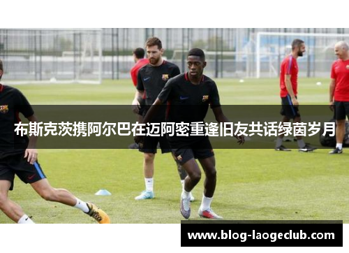 布斯克茨携阿尔巴在迈阿密重逢旧友共话绿茵岁月 布斯克茨携阿尔巴在迈阿密重逢旧友共话绿茵岁月
