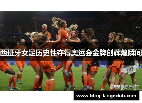 西班牙女足历史性夺得奥运会金牌创辉煌瞬间