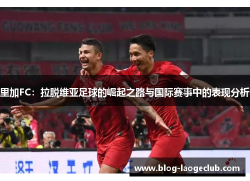 里加FC：拉脱维亚足球的崛起之路与国际赛事中的表现分析