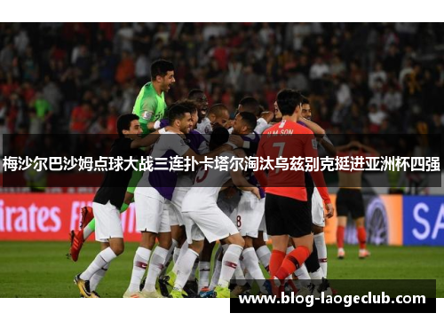 梅沙尔巴沙姆点球大战三连扑卡塔尔淘汰乌兹别克挺进亚洲杯四强