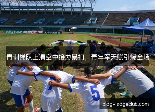 青训梯队上演空中接力暴扣，青年军天赋引爆全场