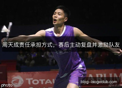 周天成责任承担方式，赛后主动复盘并激励队友