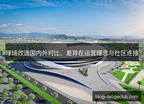 球场改造国内外对比,差异在运营理念与社区连接 球场改造国内外对比,差异在运营理念与社区连接